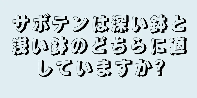 サボテンは深い鉢と浅い鉢のどちらに適していますか?
