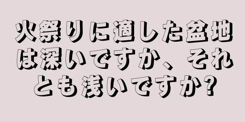 火祭りに適した盆地は深いですか、それとも浅いですか?