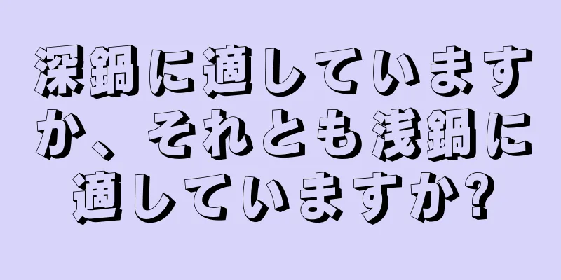 深鍋に適していますか、それとも浅鍋に適していますか?