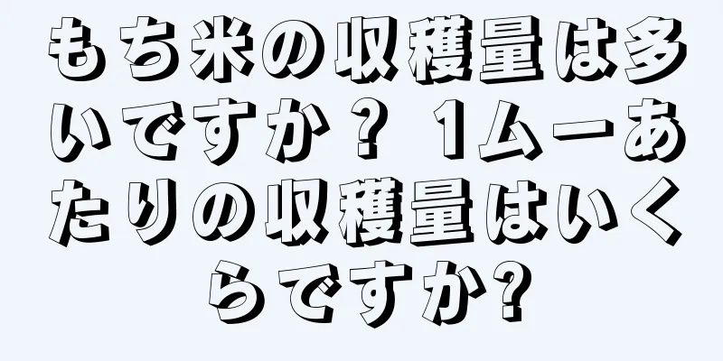 もち米の収穫量は多いですか？ 1ムーあたりの収穫量はいくらですか?