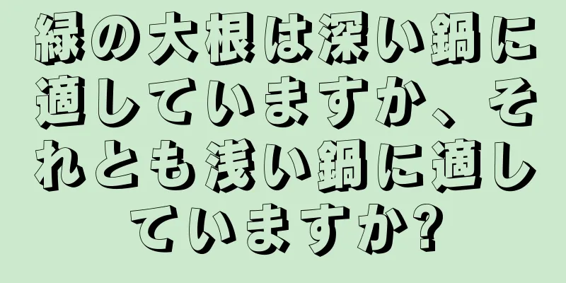 緑の大根は深い鍋に適していますか、それとも浅い鍋に適していますか?