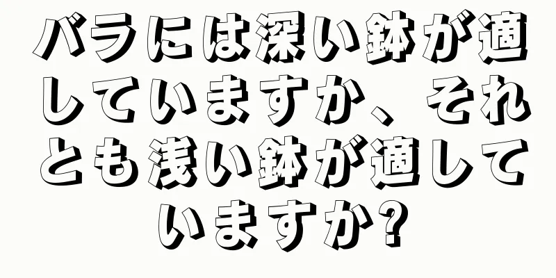 バラには深い鉢が適していますか、それとも浅い鉢が適していますか?