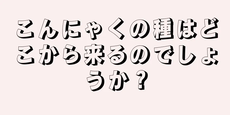 こんにゃくの種はどこから来るのでしょうか？