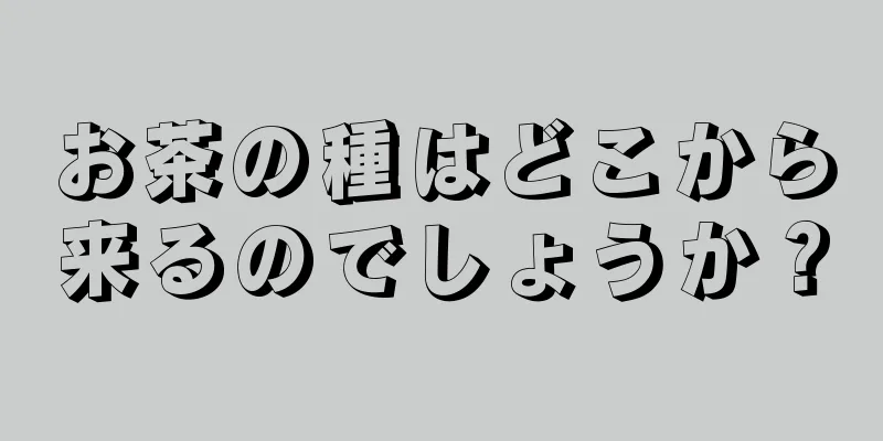 お茶の種はどこから来るのでしょうか？