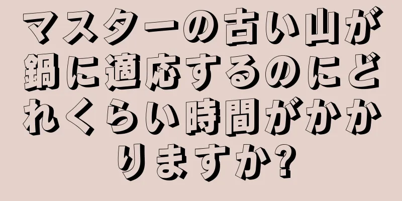 マスターの古い山が鍋に適応するのにどれくらい時間がかかりますか?