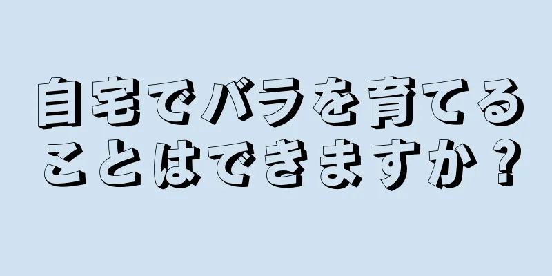 自宅でバラを育てることはできますか？