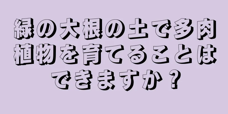 緑の大根の土で多肉植物を育てることはできますか？