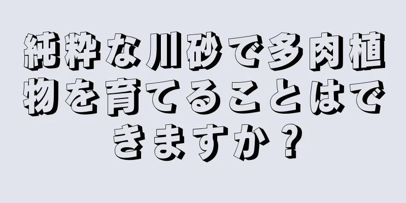 純粋な川砂で多肉植物を育てることはできますか？