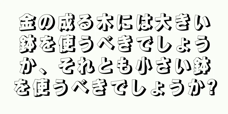 金の成る木には大きい鉢を使うべきでしょうか、それとも小さい鉢を使うべきでしょうか?