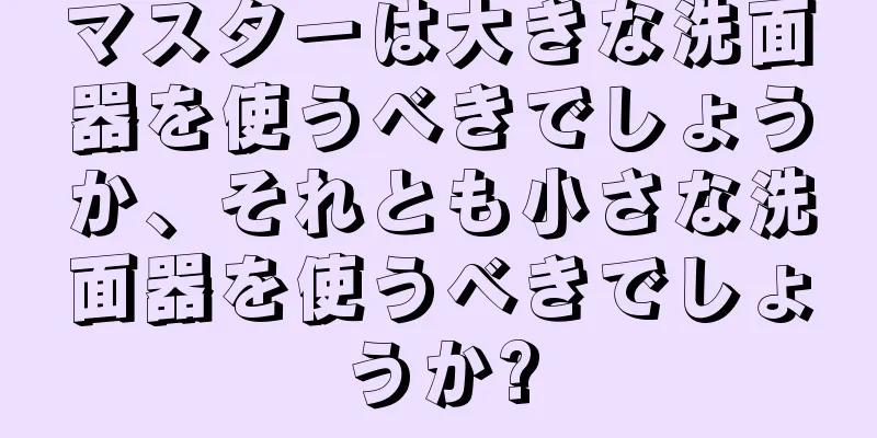 マスターは大きな洗面器を使うべきでしょうか、それとも小さな洗面器を使うべきでしょうか?