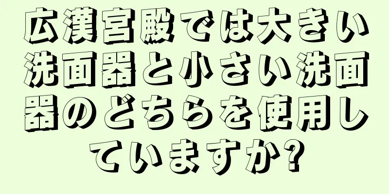 広漢宮殿では大きい洗面器と小さい洗面器のどちらを使用していますか?