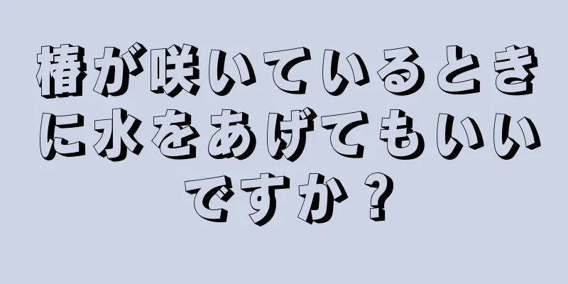 椿が咲いているときに水をあげてもいいですか？