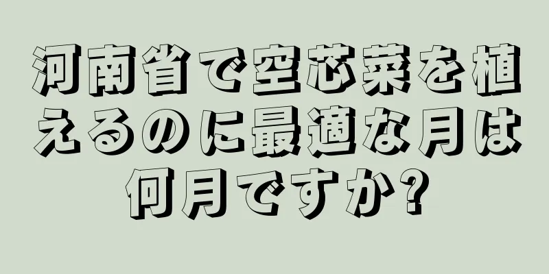 河南省で空芯菜を植えるのに最適な月は何月ですか?