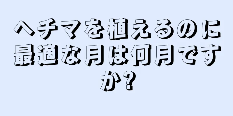 ヘチマを植えるのに最適な月は何月ですか?