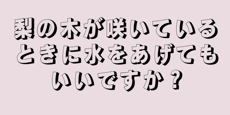 梨の木が咲いているときに水をあげてもいいですか？