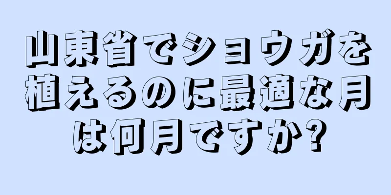 山東省でショウガを植えるのに最適な月は何月ですか?