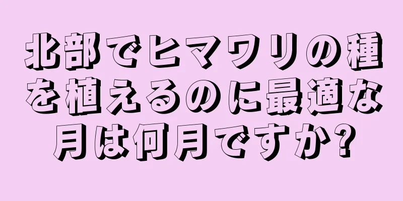 北部でヒマワリの種を植えるのに最適な月は何月ですか?