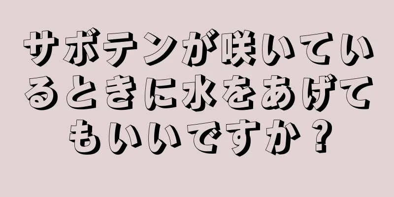 サボテンが咲いているときに水をあげてもいいですか？