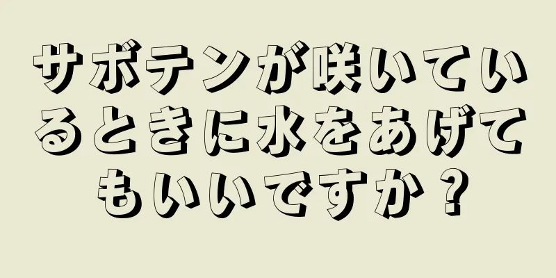 サボテンが咲いているときに水をあげてもいいですか？