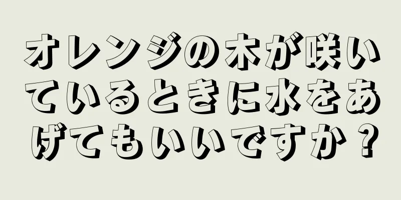 オレンジの木が咲いているときに水をあげてもいいですか？