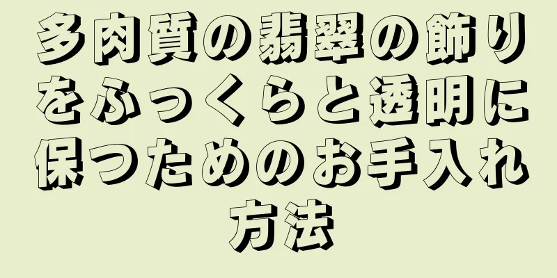 多肉質の翡翠の飾りをふっくらと透明に保つためのお手入れ方法