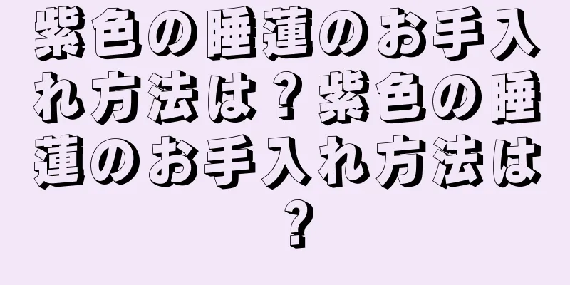 紫色の睡蓮のお手入れ方法は？紫色の睡蓮のお手入れ方法は？